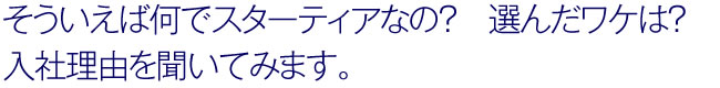 そういえば何でスターティアなの？　選んだワケは？
入社理由を聞いてみます。