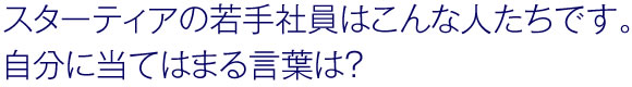 スターティアの若手社員はこんな人たちです。自分に当てはまる言葉は？