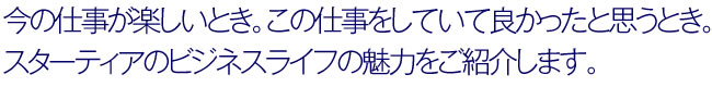 今の仕事が楽しいとき。この仕事をしていて良かったと思うとき。スターティアのビジネスライフの魅力をご紹介します。